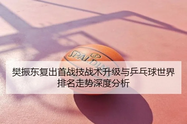 樊振东复出首战技战术升级与乒乓球世界排名走势深度分析