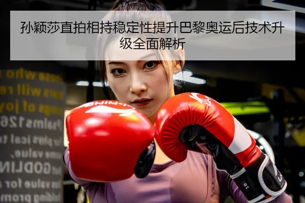 孙颖莎直拍相持稳定性提升巴黎奥运后技术升级全面解析