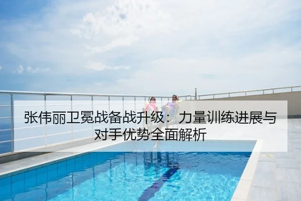 张伟丽卫冕战备战升级：力量训练进展与对手优势全面解析