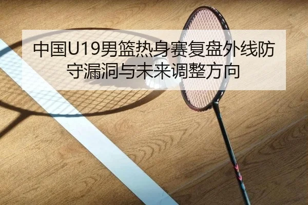 中国U19男篮热身赛复盘外线防守漏洞与未来调整方向