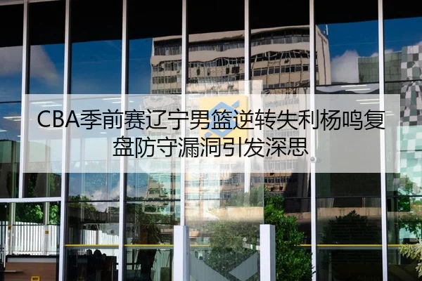 CBA季前赛辽宁男篮逆转失利杨鸣复盘防守漏洞引发深思